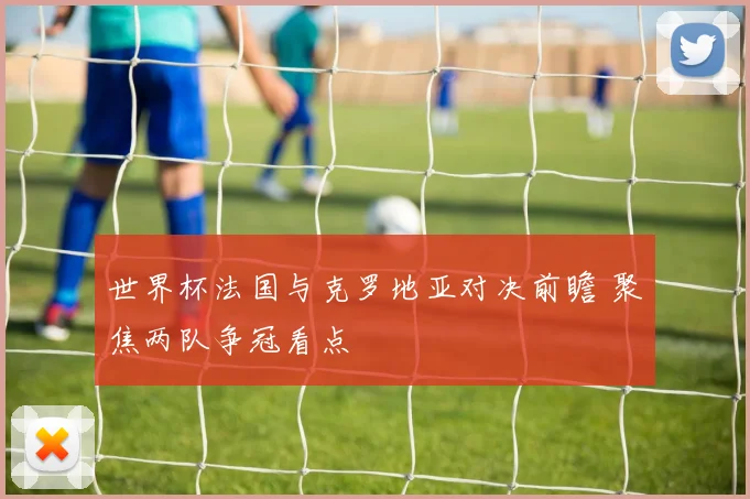 世界杯法国与克罗地亚对决前瞻 聚焦两队争冠看点