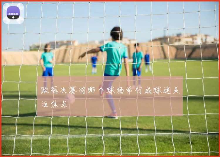 欧冠决赛将哪个球场举行成球迷关注焦点