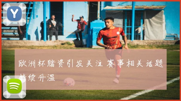 欧洲杯赌资引发关注 赛事相关话题持续升温