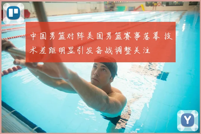 中国男篮对阵美国男篮赛事落幕 技术差距明显引发备战调整关注