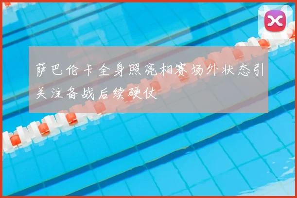 萨巴伦卡全身照亮相赛场外状态引关注备战后续硬仗