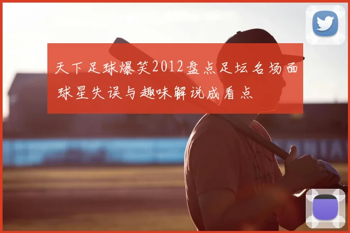 天下足球爆笑2012盘点足坛名场面 球星失误与趣味解说成看点