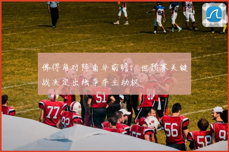 佛得角对阵南非前瞻：世预赛关键战决定出线争夺主动权