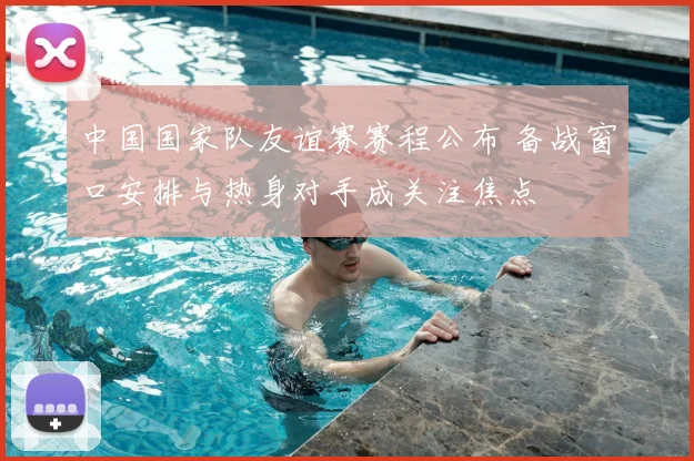 中国国家队友谊赛赛程公布 备战窗口安排与热身对手成关注焦点