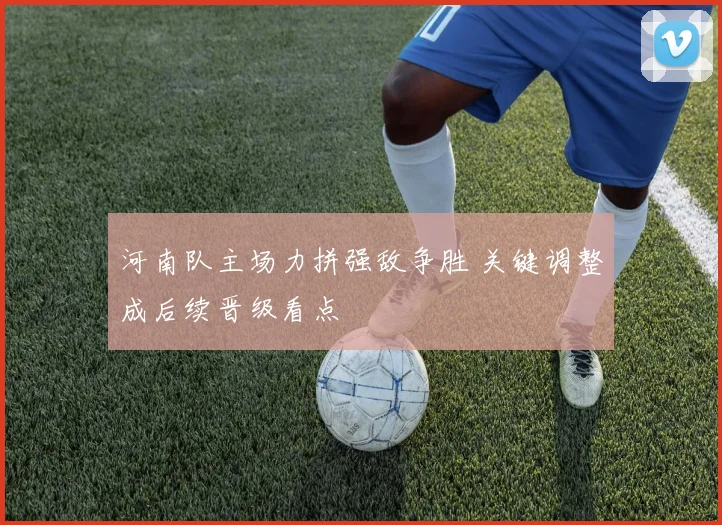 河南队主场力拼强敌争胜 关键调整成后续晋级看点
