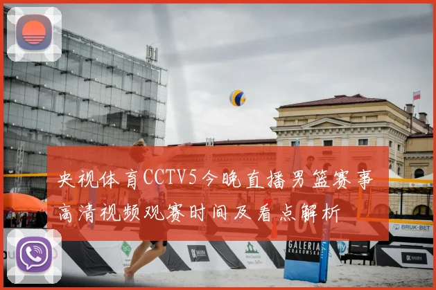央视体育CCTV5今晚直播男篮赛事 高清视频观赛时间及看点解析