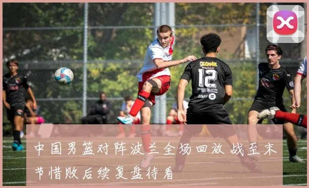 中国男篮对阵波兰全场回放 战至末节惜败后续复盘待看
