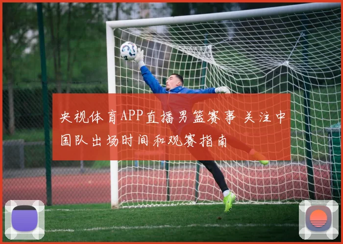 央视体育APP直播男篮赛事 关注中国队出场时间和观赛指南