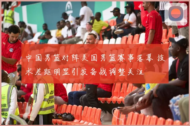 中国男篮对阵美国男篮赛事落幕 技术差距明显引发备战调整关注