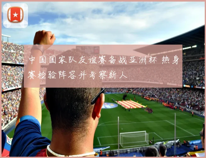 中国国家队友谊赛备战亚洲杯 热身赛检验阵容并考察新人