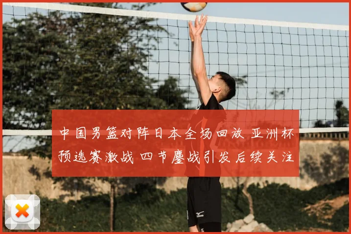 中国男篮对阵日本全场回放 亚洲杯预选赛激战 四节鏖战引发后续关注
