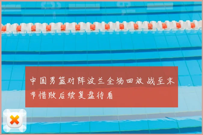 中国男篮对阵波兰全场回放 战至末节惜败后续复盘待看