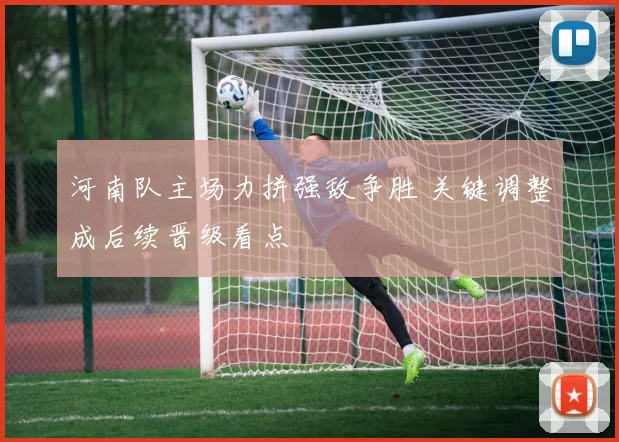 河南队主场力拼强敌争胜 关键调整成后续晋级看点