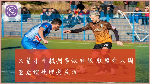火箭小牛裁判争议升级 联盟介入调查后续处理受关注