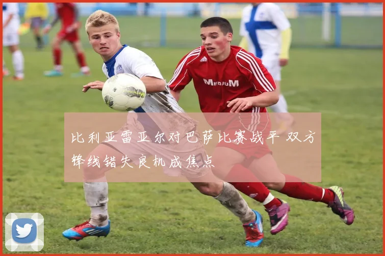 比利亚雷亚尔对巴萨比赛战平 双方锋线错失良机成焦点