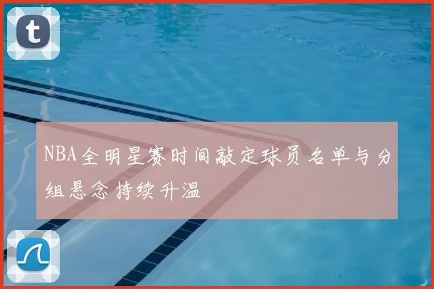 NBA全明星赛时间敲定球员名单与分组悬念持续升温