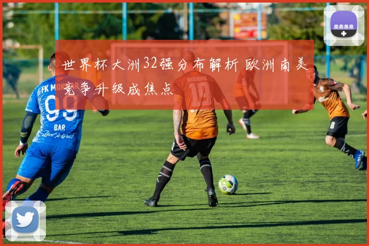 世界杯大洲32强分布解析 欧洲南美竞争升级成焦点