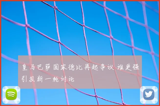 皇马巴萨国家德比再起争议 谁更强引发新一轮讨论