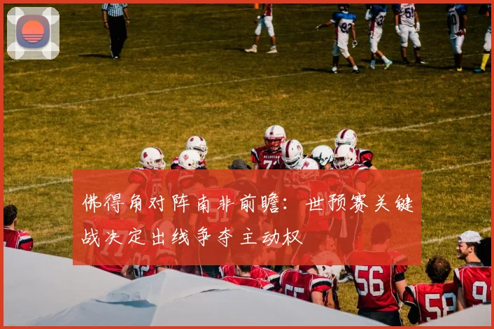 佛得角对阵南非前瞻：世预赛关键战决定出线争夺主动权