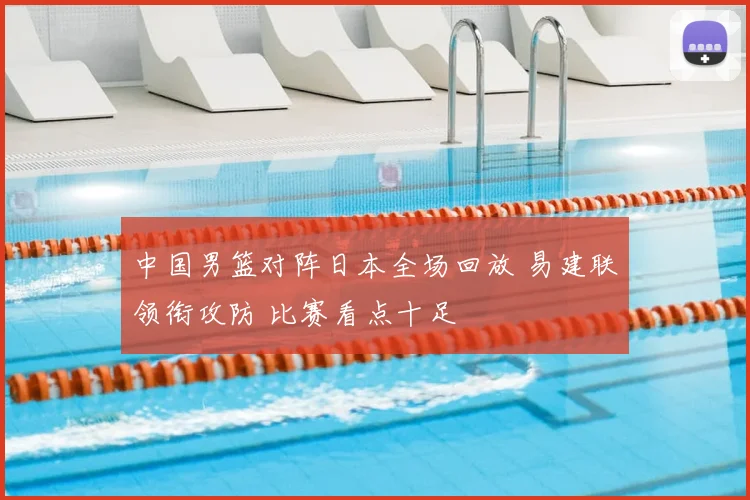 中国男篮对阵日本全场回放 易建联领衔攻防 比赛看点十足