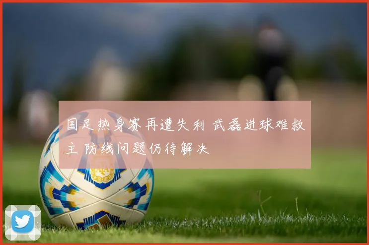 国足热身赛再遭失利 武磊进球难救主 防线问题仍待解决