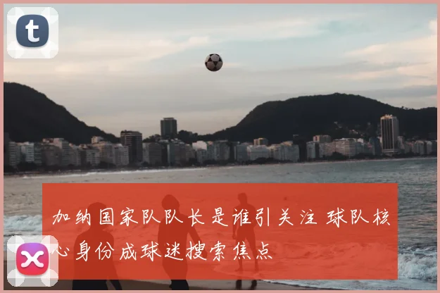 加纳国家队队长是谁引关注 球队核心身份成球迷搜索焦点