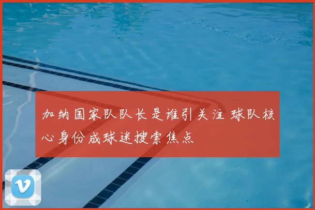 加纳国家队队长是谁引关注 球队核心身份成球迷搜索焦点