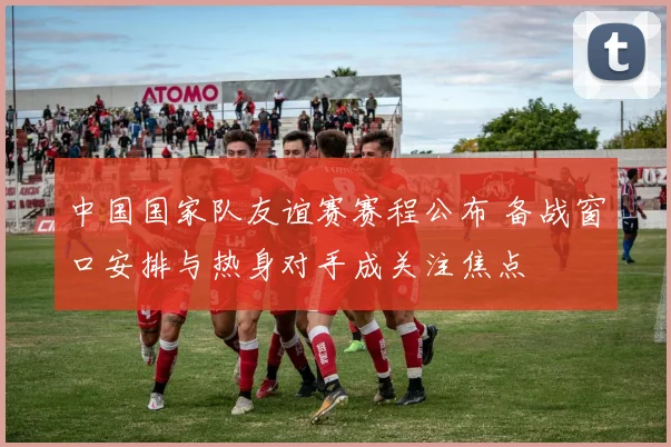 中国国家队友谊赛赛程公布 备战窗口安排与热身对手成关注焦点