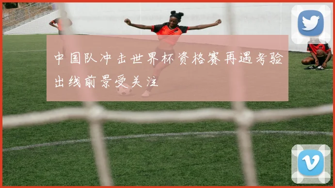 中国队冲击世界杯资格赛再遇考验出线前景受关注