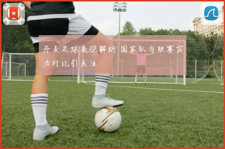 丹麦足球表现解析 国家队与联赛实力对比引关注