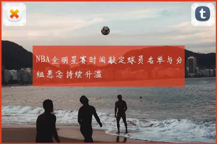 NBA全明星赛时间敲定球员名单与分组悬念持续升温