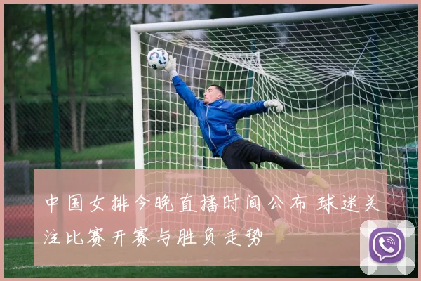 中国女排今晚直播时间公布 球迷关注比赛开赛与胜负走势