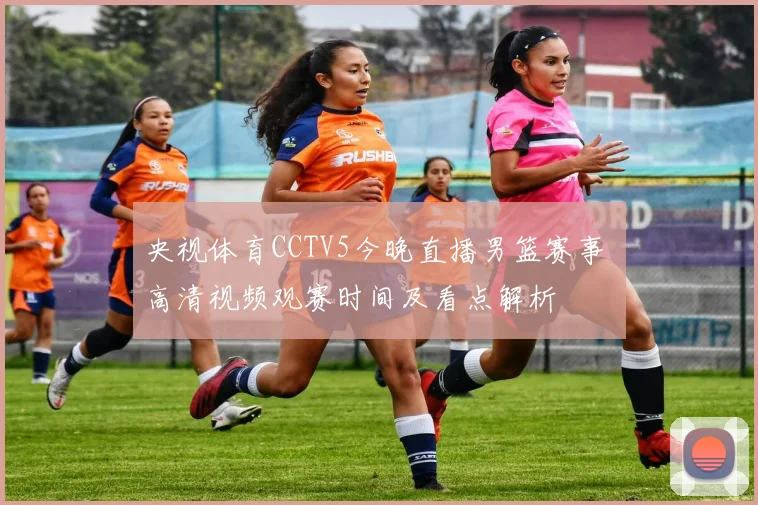 央视体育CCTV5今晚直播男篮赛事 高清视频观赛时间及看点解析