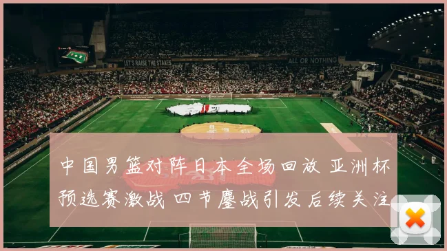 中国男篮对阵日本全场回放 亚洲杯预选赛激战 四节鏖战引发后续关注