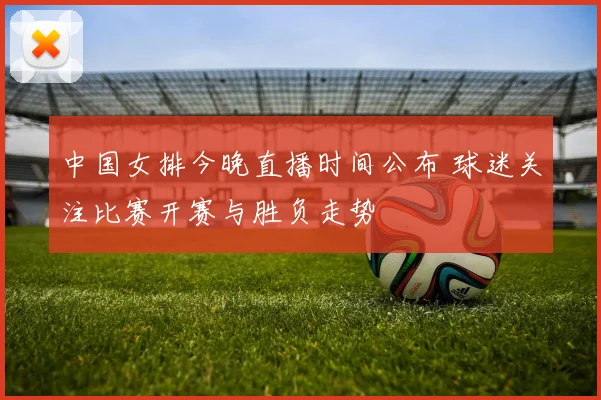 中国女排今晚直播时间公布 球迷关注比赛开赛与胜负走势
