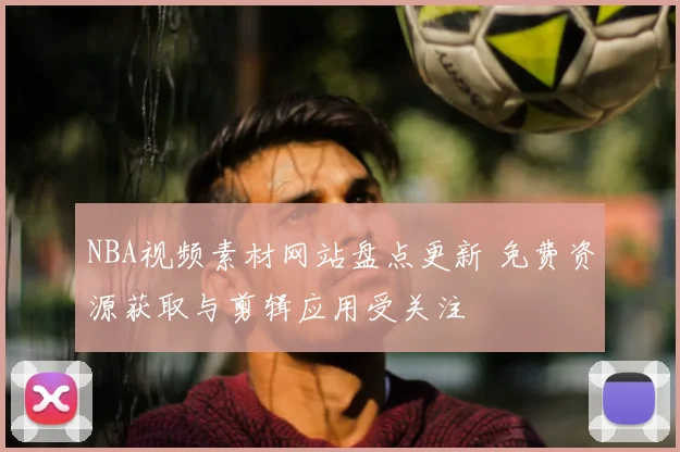NBA视频素材网站盘点更新 免费资源获取与剪辑应用受关注