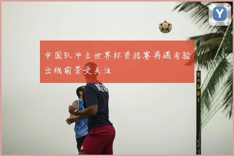 中国队冲击世界杯资格赛再遇考验出线前景受关注