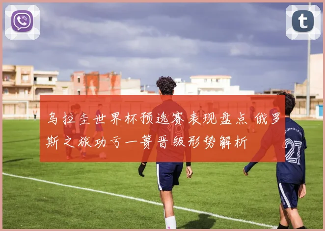 乌拉圭世界杯预选赛表现盘点 俄罗斯之旅功亏一篑晋级形势解析