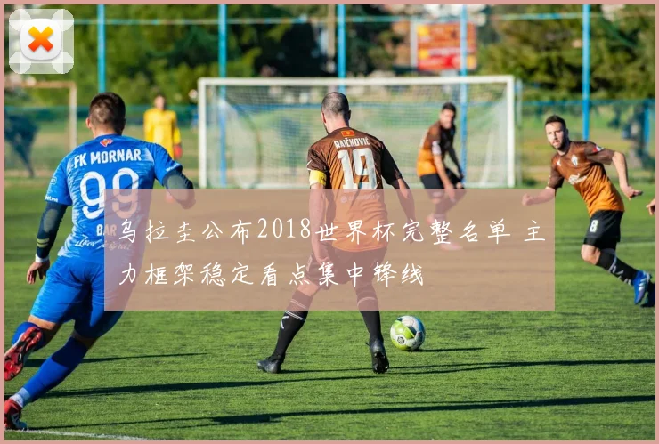 乌拉圭公布2018世界杯完整名单 主力框架稳定看点集中锋线