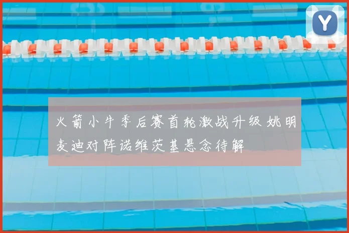 火箭小牛季后赛首轮激战升级 姚明麦迪对阵诺维茨基悬念待解