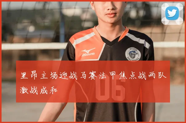 里昂主场迎战马赛法甲焦点战两队激战成和