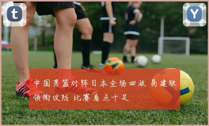 中国男篮对阵日本全场回放 易建联领衔攻防 比赛看点十足