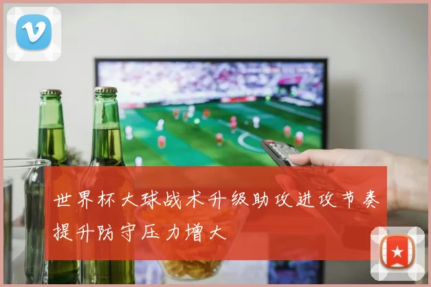 世界杯大球战术升级助攻进攻节奏提升防守压力增大