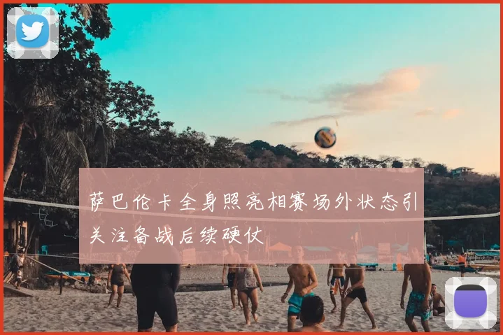 萨巴伦卡全身照亮相赛场外状态引关注备战后续硬仗